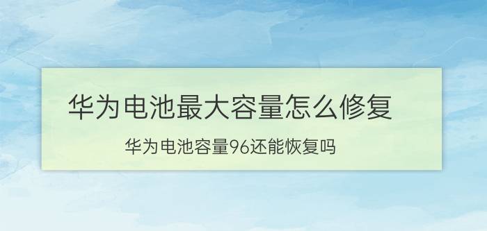 华为电池最大容量怎么修复 华为电池容量96还能恢复吗？